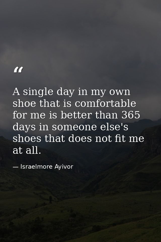 A single day in my own shoe that is comfortable for me is better than 365 days in someone else's shoes that does not fit — Israelmore Ayivor