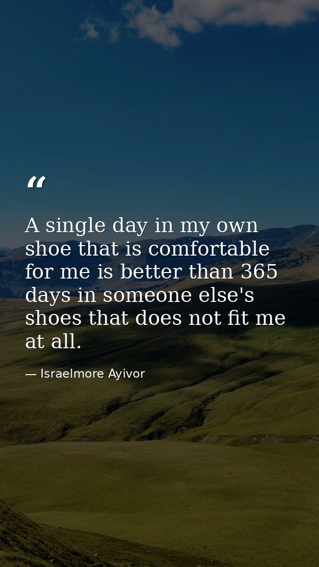 A single day in my own shoe that is comfortable for me is better than 365 days in someone else's shoes that does not fit — Israelmore Ayivor