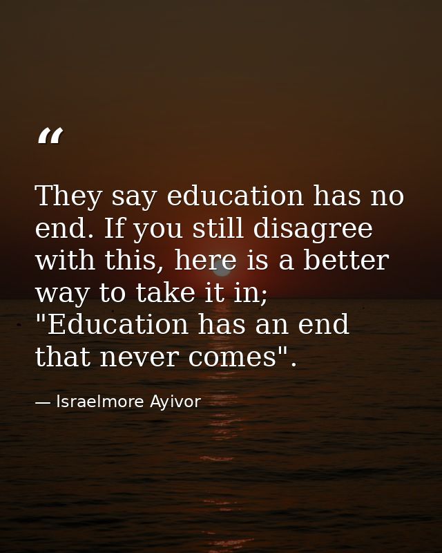 They say education has no end. If you still disagree with this, here is a better way to take it in; "Education has an en — Israelmore Ayivor