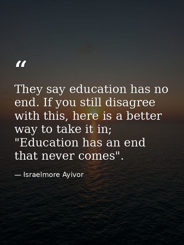 They say education has no end. If you still disagree with this, here is a better way to take it in; "Education has an en — Israelmore Ayivor