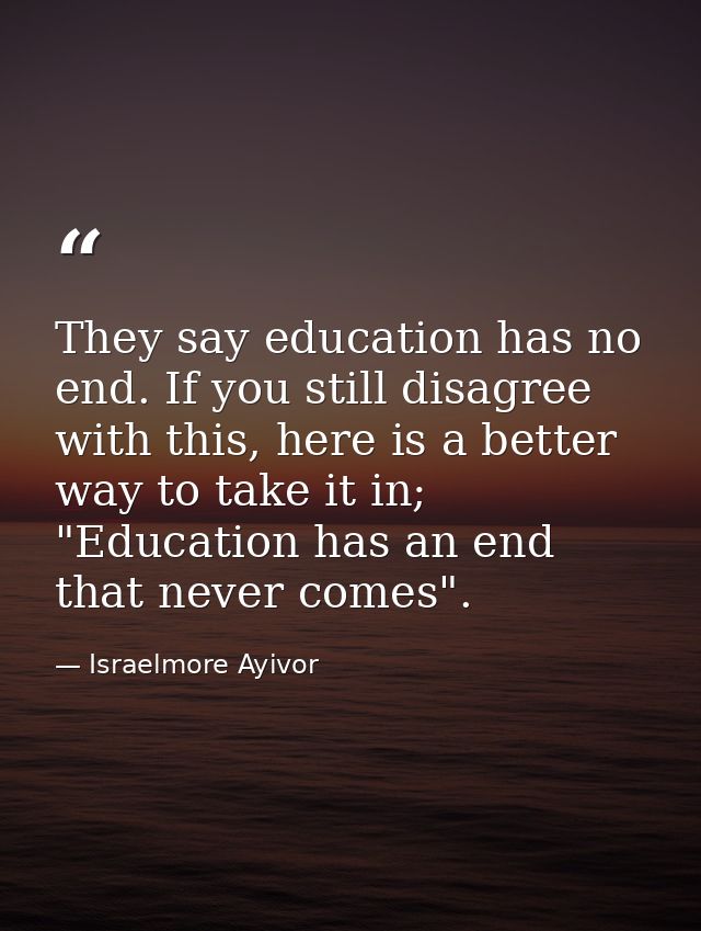 They say education has no end. If you still disagree with this, here is a better way to take it in; "Education has an en — Israelmore Ayivor