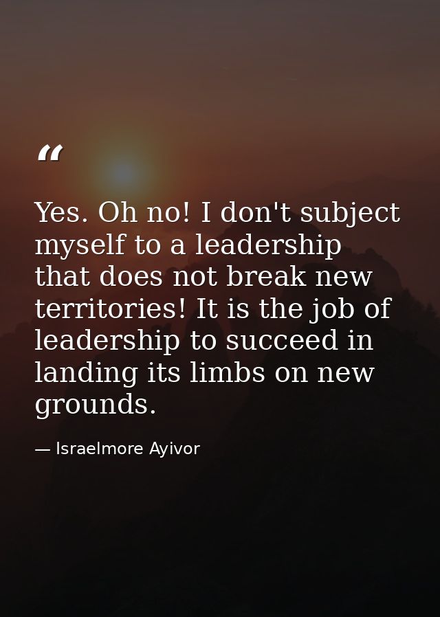 Yes. Oh no! I don't subject myself to a leadership that does not break new territories! It is the job of leadership to s — Israelmore Ayivor