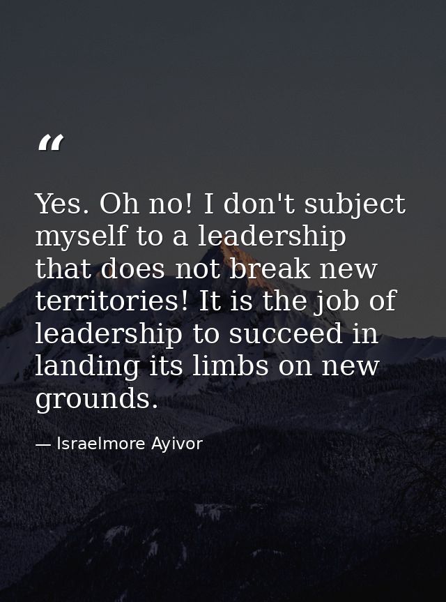 Yes. Oh no! I don't subject myself to a leadership that does not break new territories! It is the job of leadership to s — Israelmore Ayivor