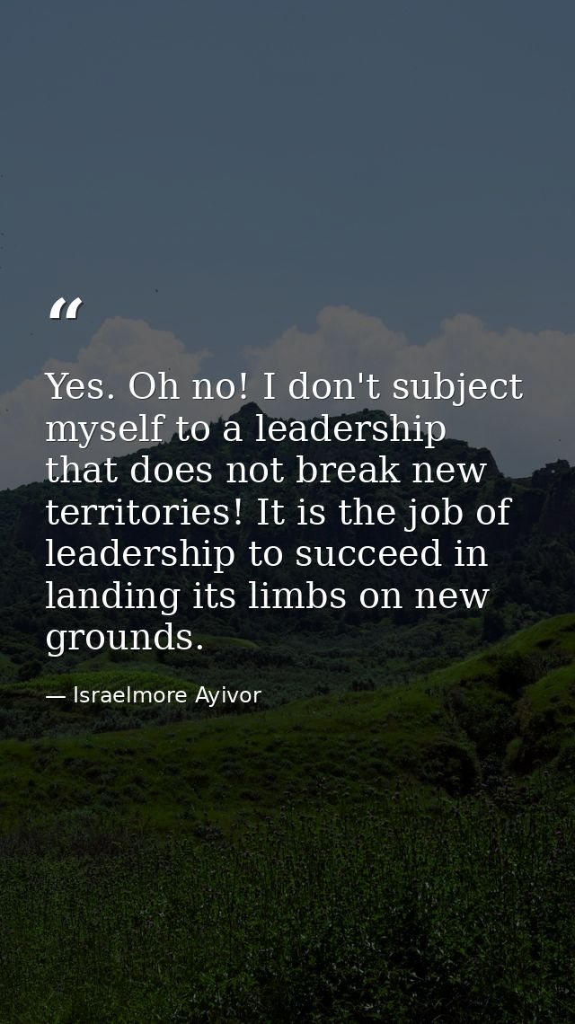 Yes. Oh no! I don't subject myself to a leadership that does not break new territories! It is the job of leadership to s — Israelmore Ayivor