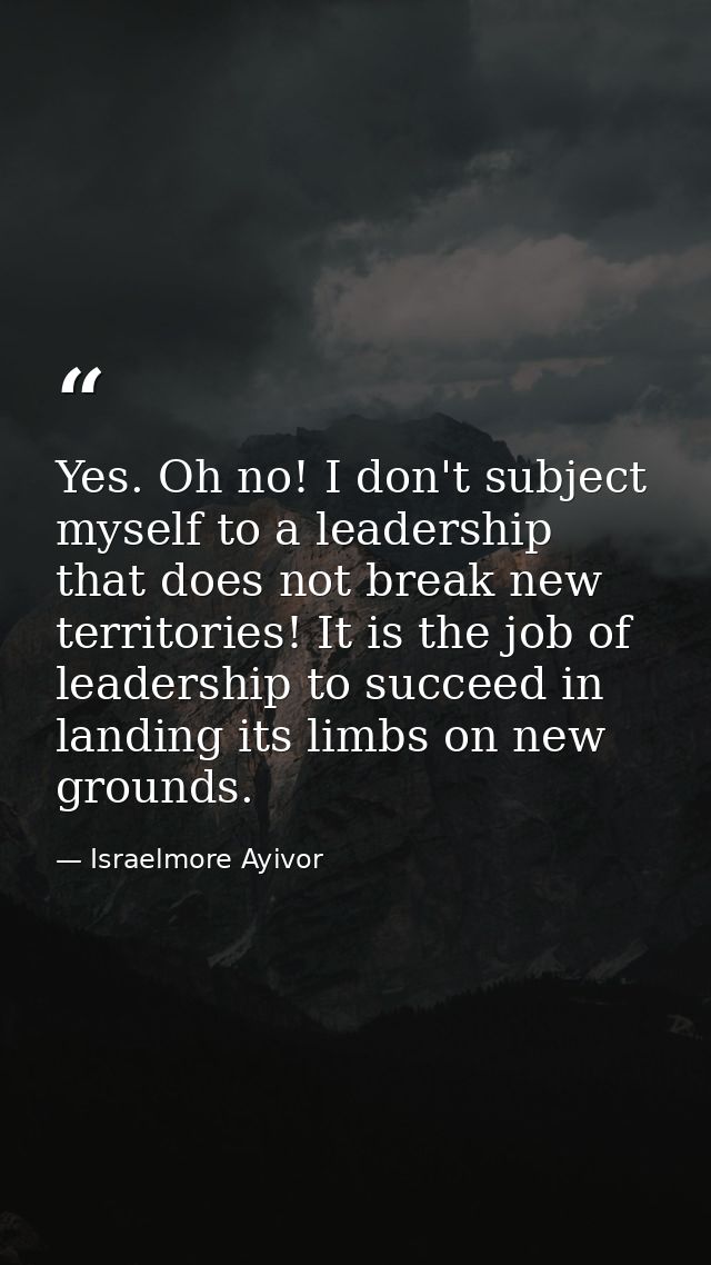 Yes. Oh no! I don't subject myself to a leadership that does not break new territories! It is the job of leadership to s — Israelmore Ayivor