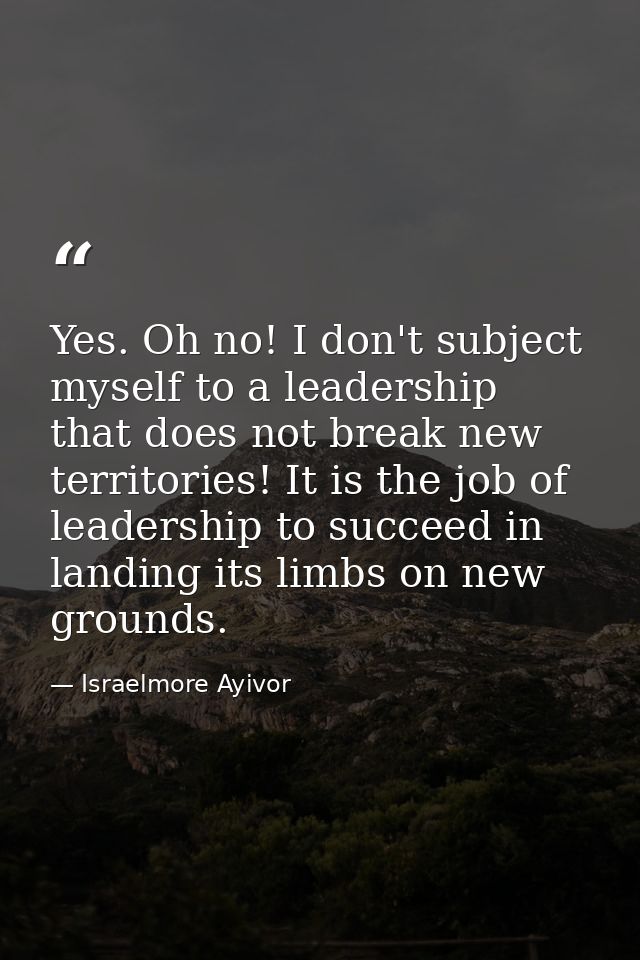Yes. Oh no! I don't subject myself to a leadership that does not break new territories! It is the job of leadership to s — Israelmore Ayivor