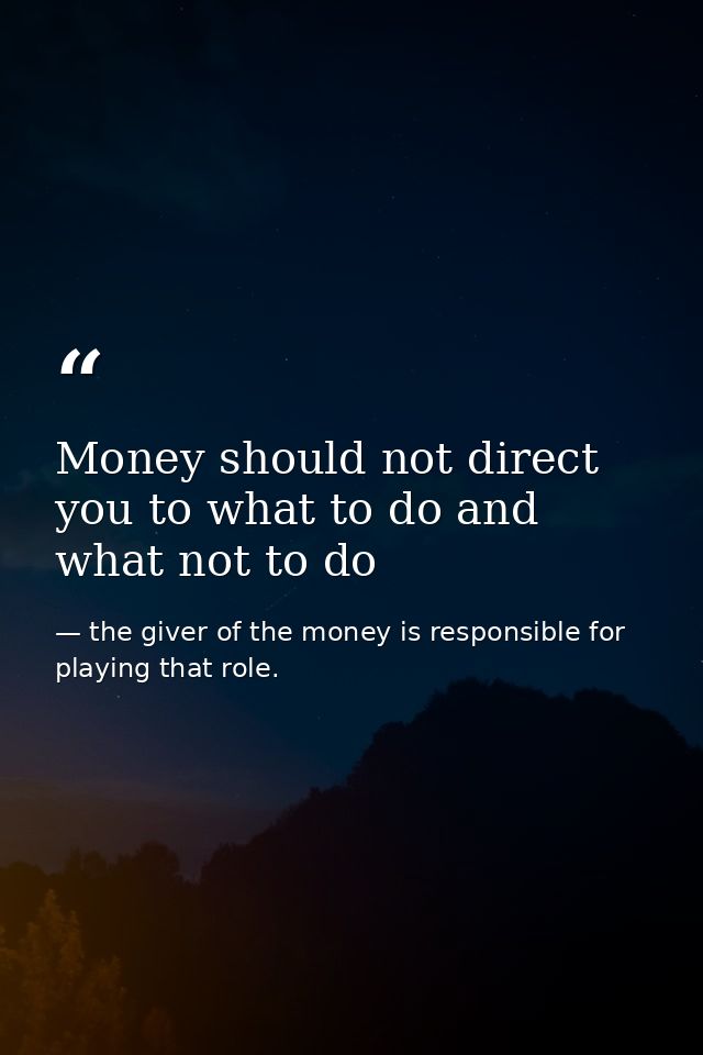 Money should not direct you to what to do and what not to do — the giver of the money is responsible for playing that role.