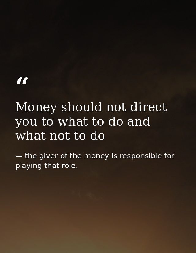 Money should not direct you to what to do and what not to do — the giver of the money is responsible for playing that role.