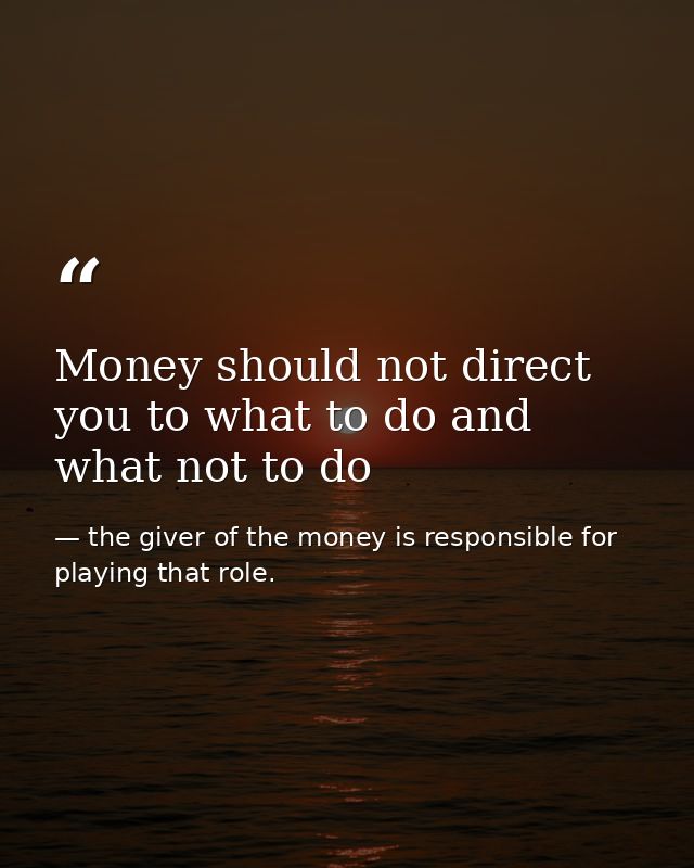 Money should not direct you to what to do and what not to do — the giver of the money is responsible for playing that role.