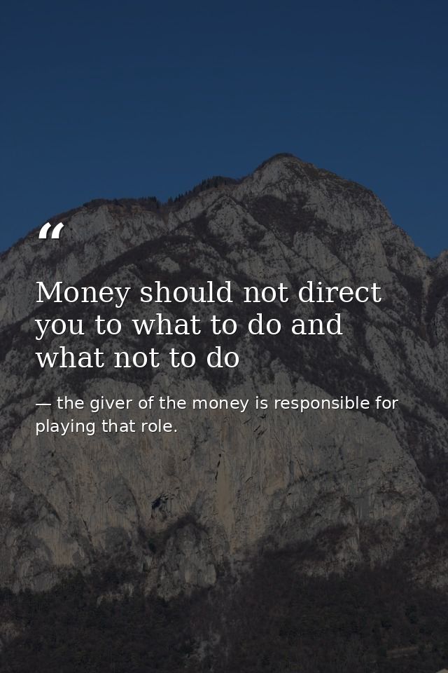 Money should not direct you to what to do and what not to do — the giver of the money is responsible for playing that role.
