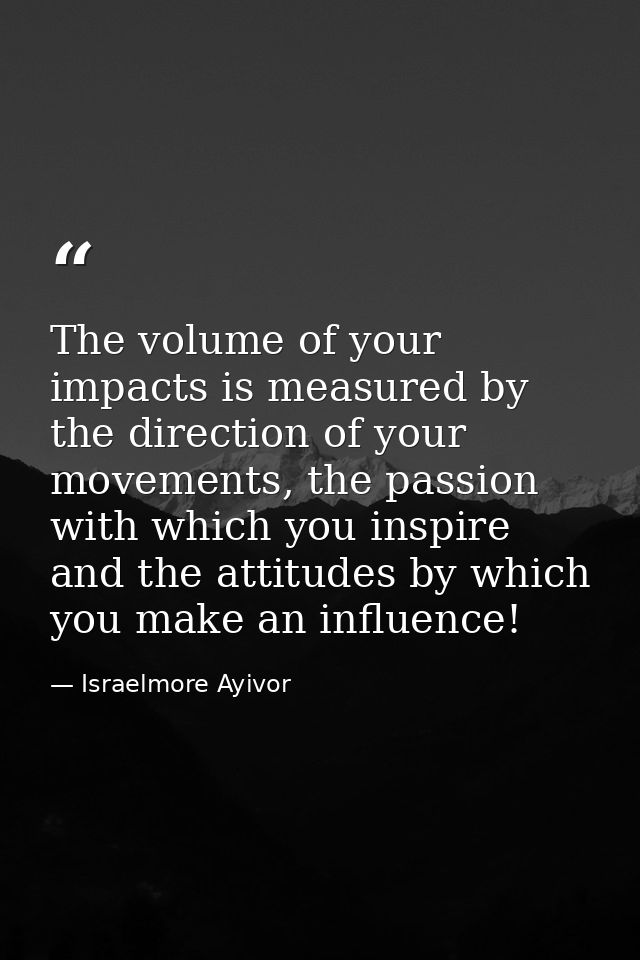 The volume of your impacts is measured by the direction of your movements, the passion with which you inspire and the at — Israelmore Ayivor