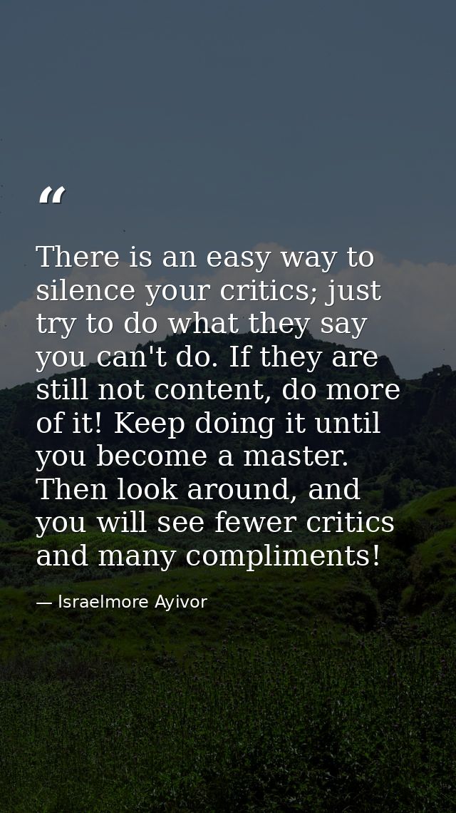 There is an easy way to silence your critics; just try to do what they say you can't do. If they are still not content,  — Israelmore Ayivor