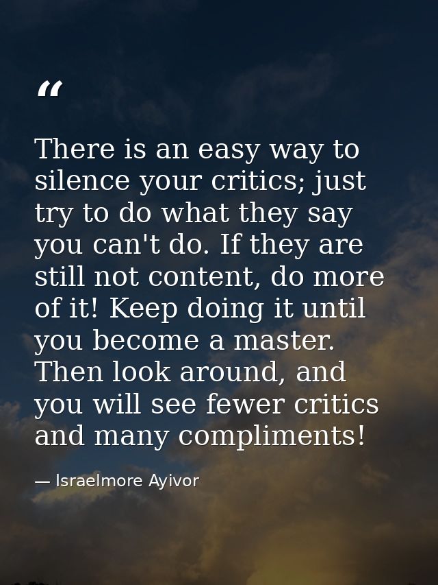 There is an easy way to silence your critics; just try to do what they say you can't do. If they are still not content,  — Israelmore Ayivor