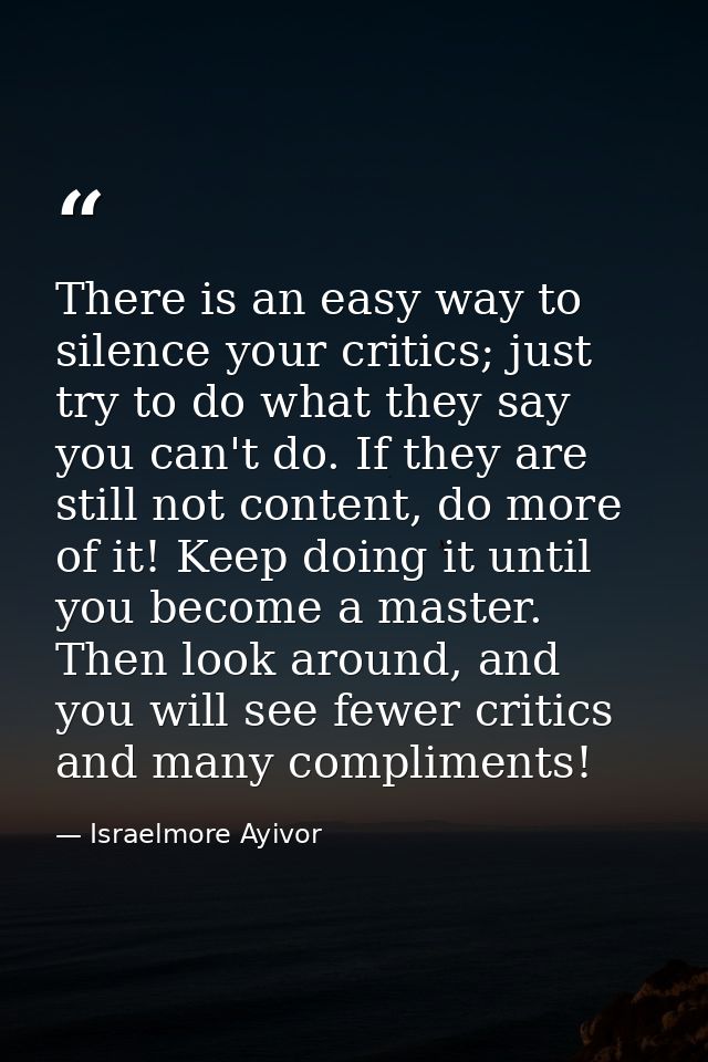 There is an easy way to silence your critics; just try to do what they say you can't do. If they are still not content,  — Israelmore Ayivor