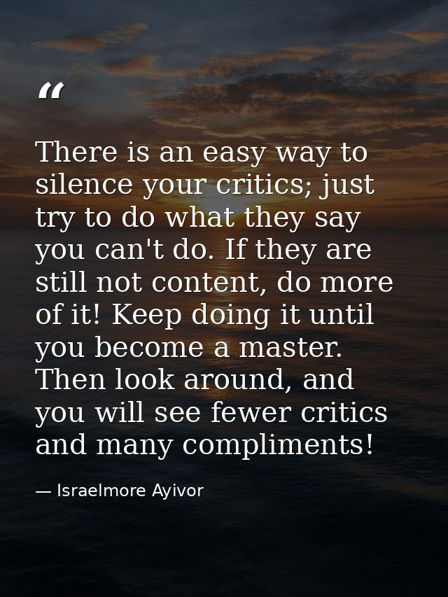 There is an easy way to silence your critics; just try to do what they say you can't do. If they are still not content,  — Israelmore Ayivor
