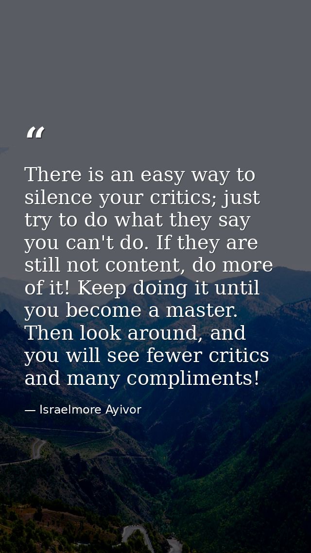 There is an easy way to silence your critics; just try to do what they say you can't do. If they are still not content,  — Israelmore Ayivor