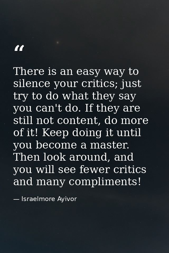 There is an easy way to silence your critics; just try to do what they say you can't do. If they are still not content,  — Israelmore Ayivor