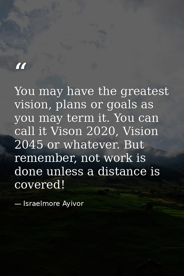 You may have the greatest vision, plans or goals as you may term it. You can call it Vison 2020, Vision 2045 or whatever — Israelmore Ayivor