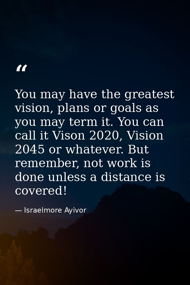 You may have the greatest vision, plans or goals as you may term it. You can call it Vison 2020, Vision 2045 or whatever — Israelmore Ayivor