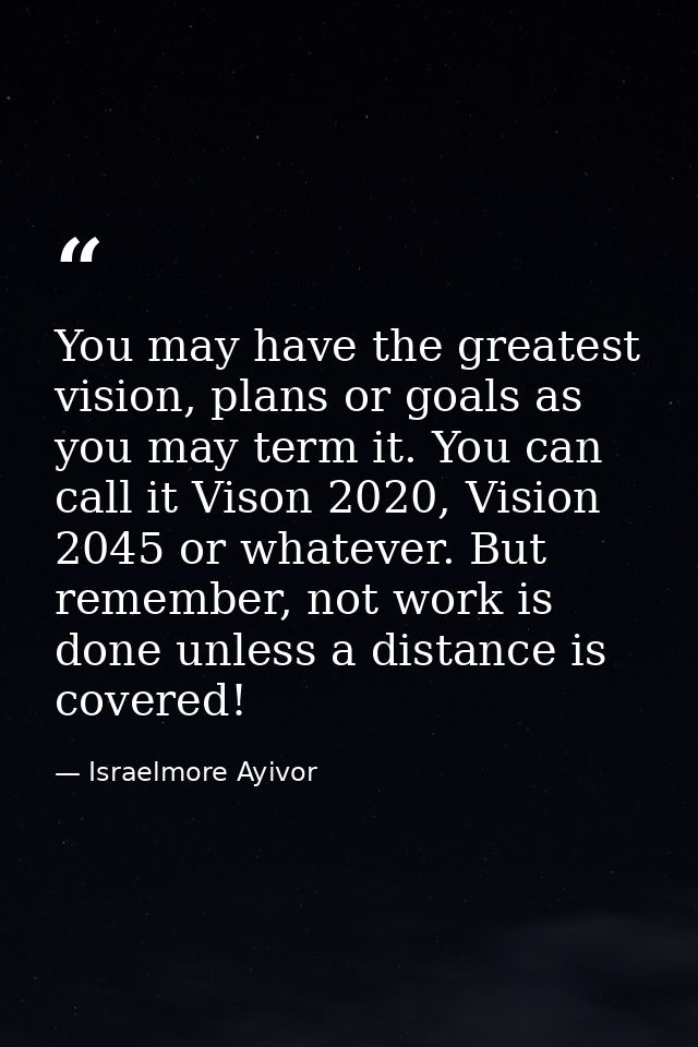 You may have the greatest vision, plans or goals as you may term it. You can call it Vison 2020, Vision 2045 or whatever — Israelmore Ayivor