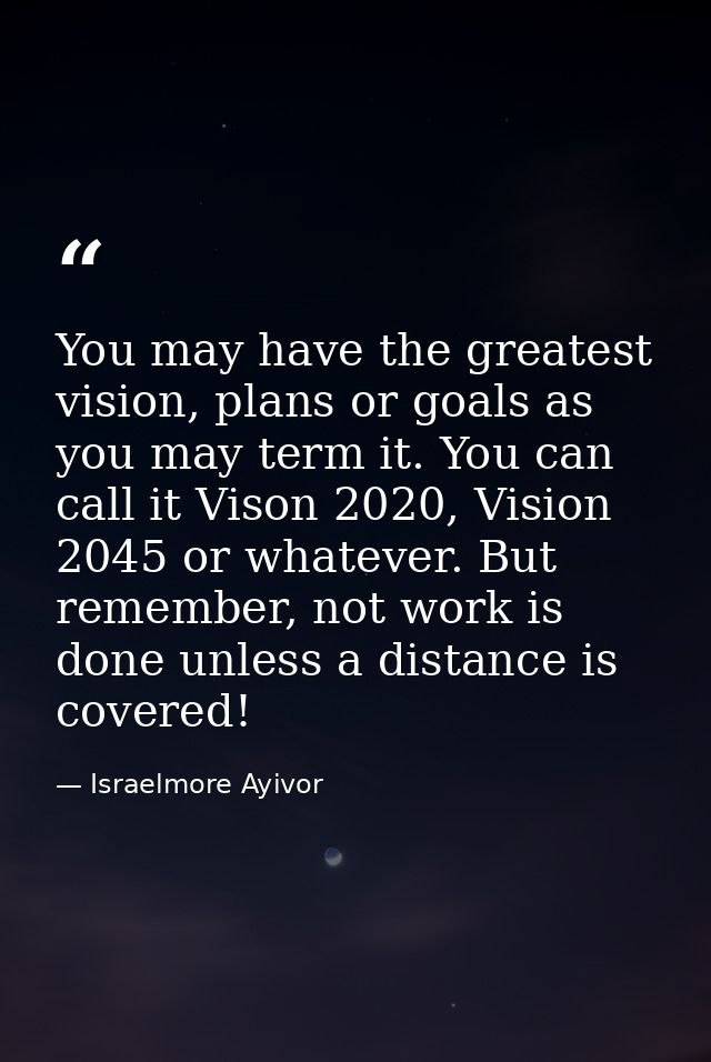You may have the greatest vision, plans or goals as you may term it. You can call it Vison 2020, Vision 2045 or whatever — Israelmore Ayivor