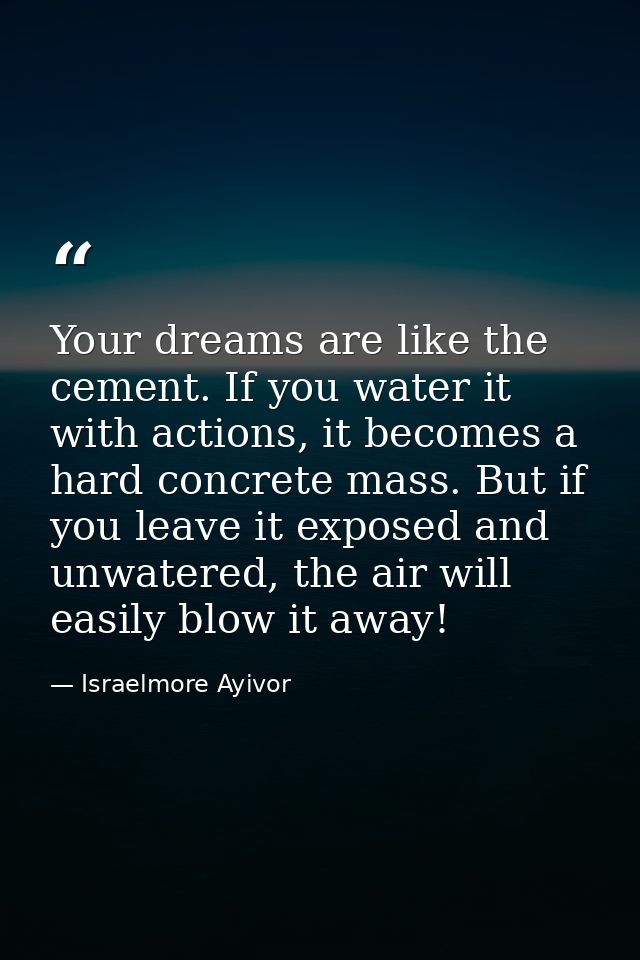 Your dreams are like the cement. If you water it with actions, it becomes a hard concrete mass. But if you leave it expo — Israelmore Ayivor