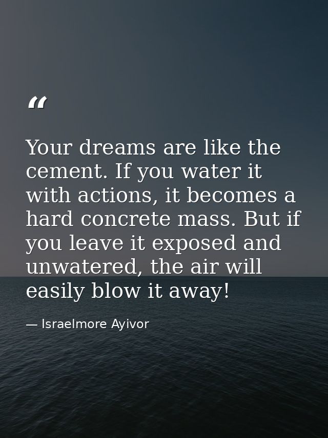 Your dreams are like the cement. If you water it with actions, it becomes a hard concrete mass. But if you leave it expo — Israelmore Ayivor