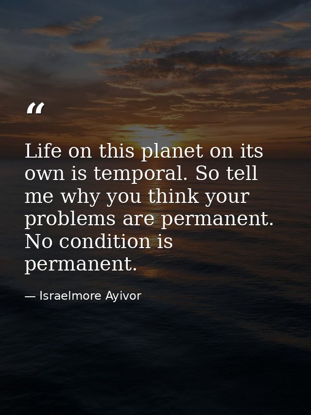 Life on this planet on its own is temporal. So tell me why you think your problems are permanent. No condition is perman — Israelmore Ayivor