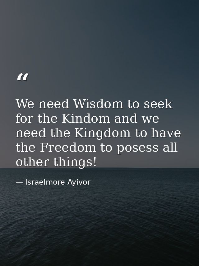 We need Wisdom to seek for the Kindom and we need the Kingdom to have the Freedom to posess all other things! — Israelmore Ayivor