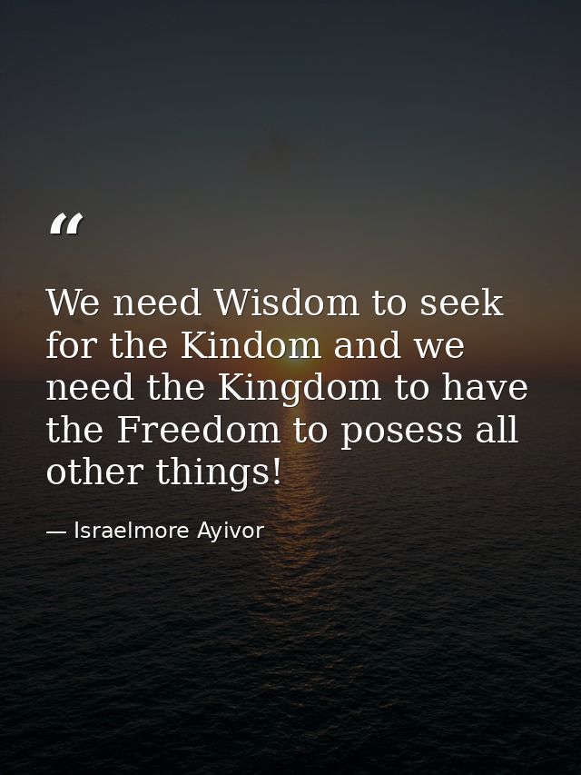 We need Wisdom to seek for the Kindom and we need the Kingdom to have the Freedom to posess all other things! — Israelmore Ayivor