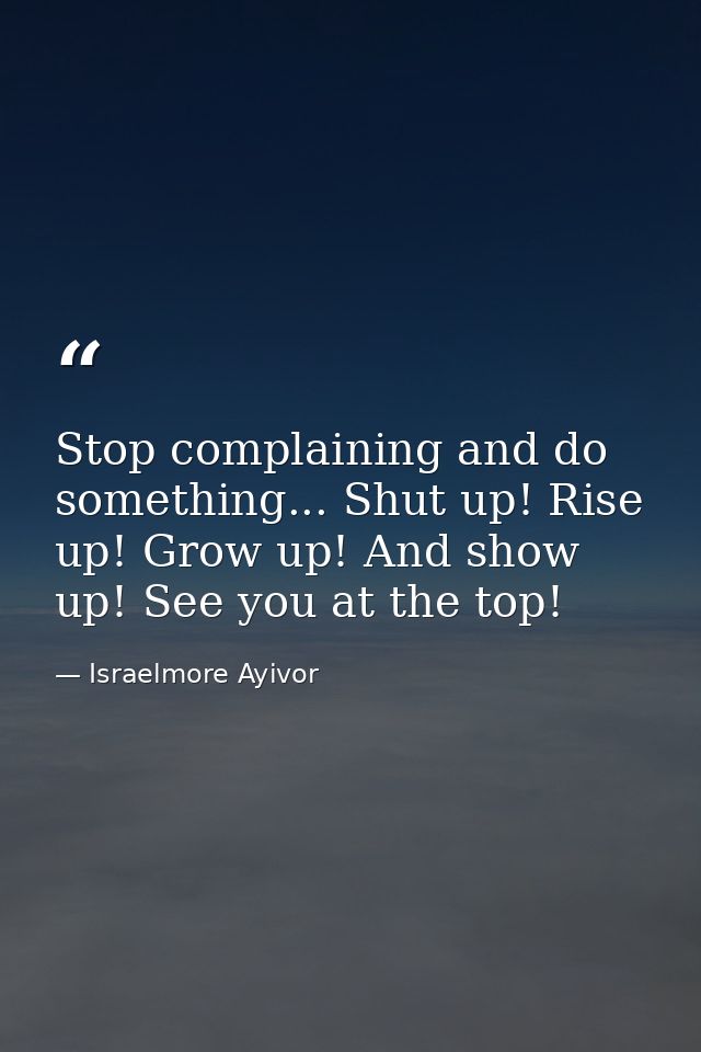 Stop complaining and do something... Shut up! Rise up! Grow up! And show up! See you at the top! — Israelmore Ayivor