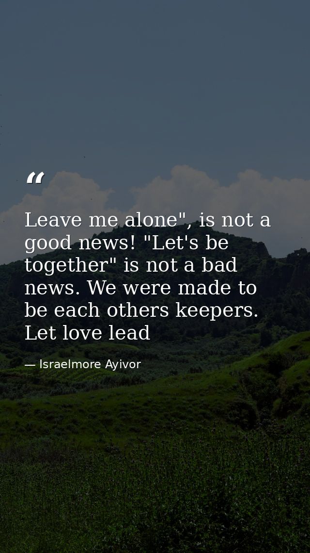 Leave me alone", is not a good news! "Let's be together" is not a bad news. We were made to be each others keepers. Let  — Israelmore Ayivor
