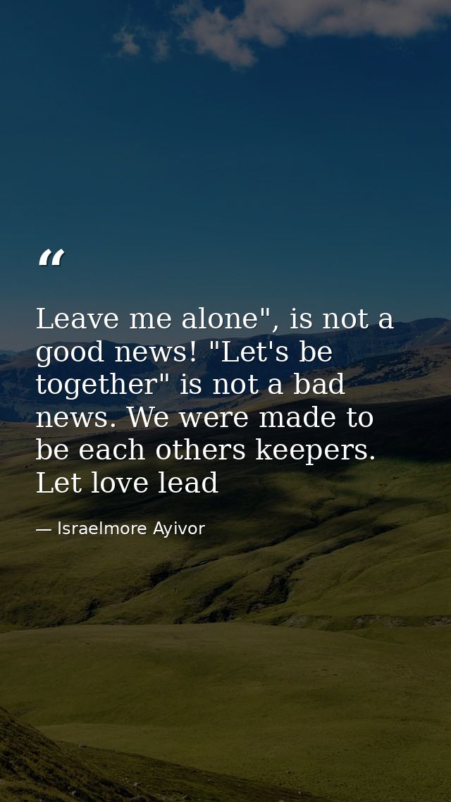Leave me alone", is not a good news! "Let's be together" is not a bad news. We were made to be each others keepers. Let  — Israelmore Ayivor