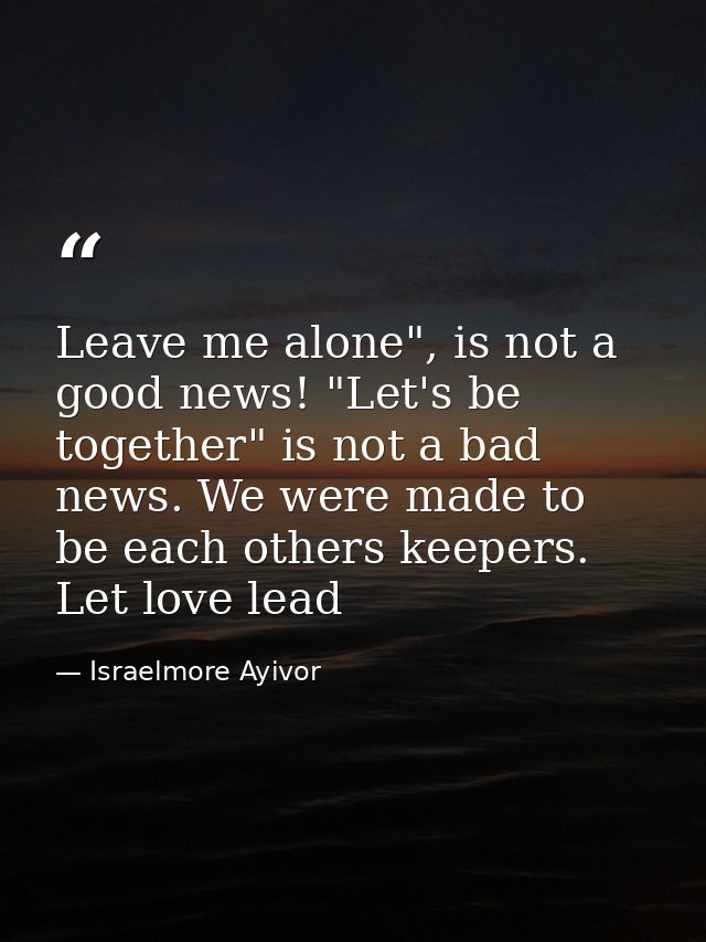 Leave me alone", is not a good news! "Let's be together" is not a bad news. We were made to be each others keepers. Let  — Israelmore Ayivor
