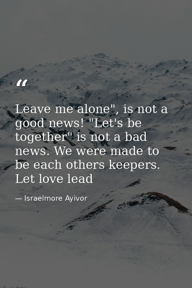 Leave me alone", is not a good news! "Let's be together" is not a bad news. We were made to be each others keepers. Let  — Israelmore Ayivor