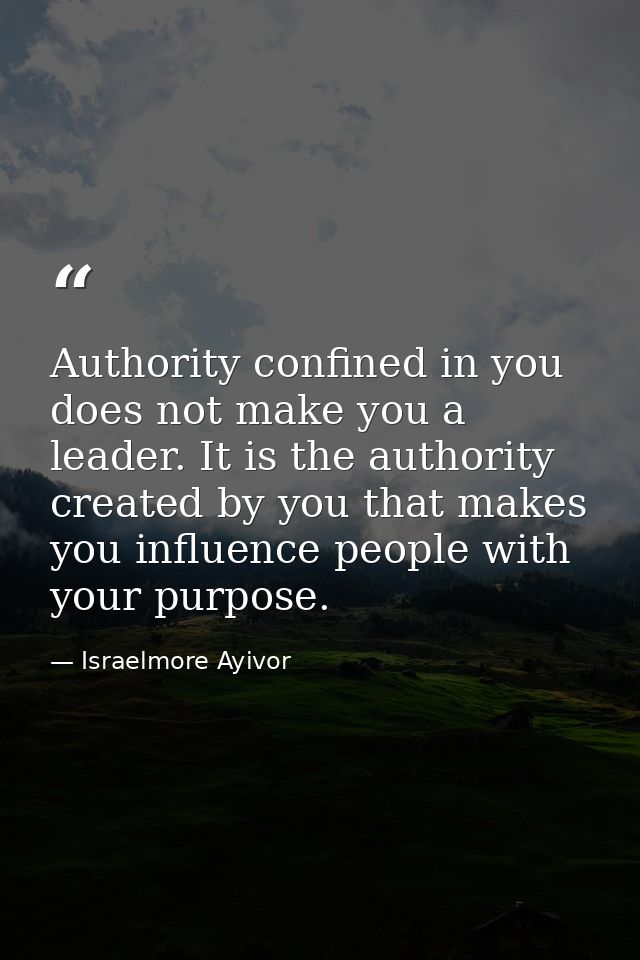 Authority confined in you does not make you a leader. It is the authority created by you that makes you influence people — Israelmore Ayivor