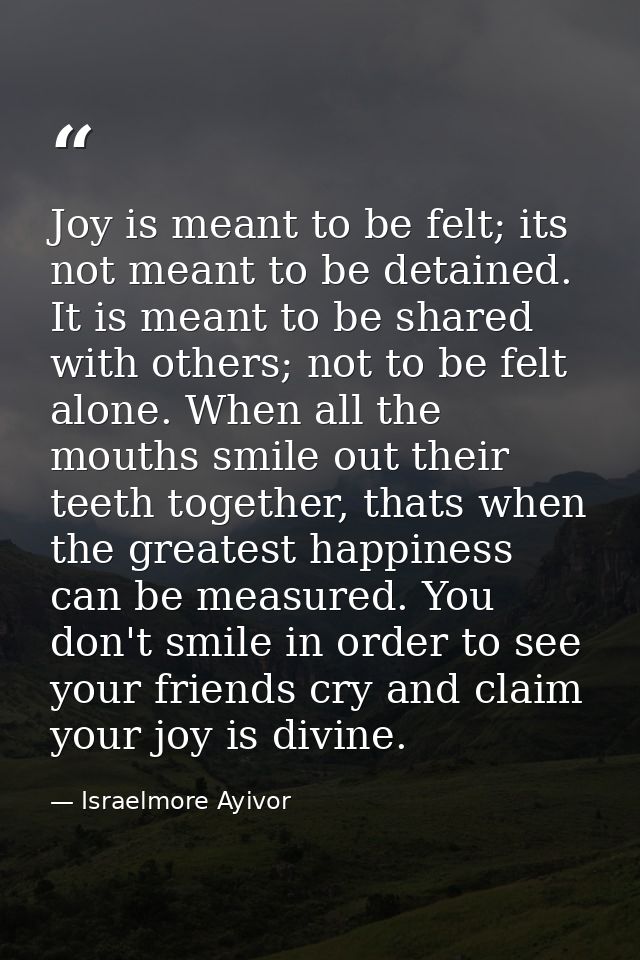 Joy is meant to be felt; its not meant to be detained. It is meant to be shared with others; not to be felt alone. When  — Israelmore Ayivor