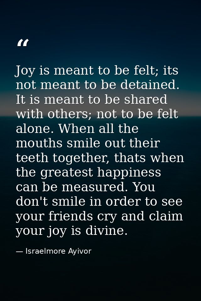 Joy is meant to be felt; its not meant to be detained. It is meant to be shared with others; not to be felt alone. When  — Israelmore Ayivor