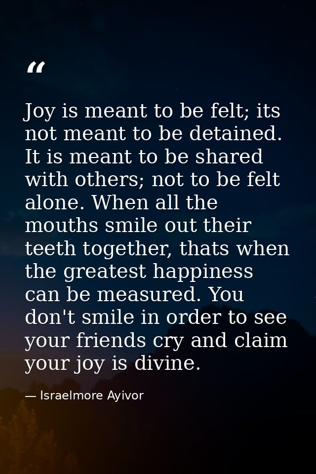 Joy is meant to be felt; its not meant to be detained. It is meant to be shared with others; not to be felt alone. When  — Israelmore Ayivor