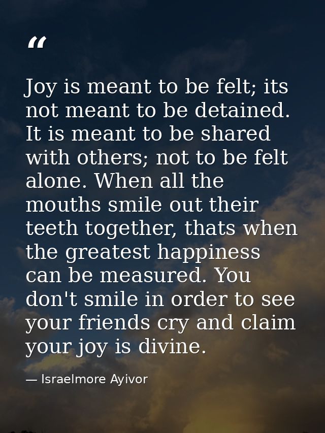 Joy is meant to be felt; its not meant to be detained. It is meant to be shared with others; not to be felt alone. When  — Israelmore Ayivor