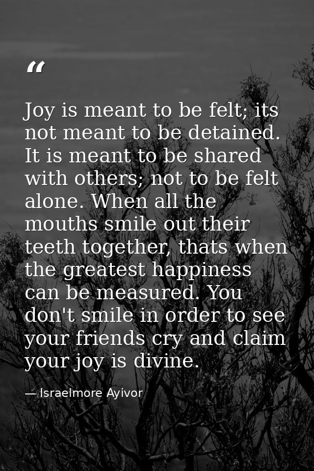 Joy is meant to be felt; its not meant to be detained. It is meant to be shared with others; not to be felt alone. When  — Israelmore Ayivor