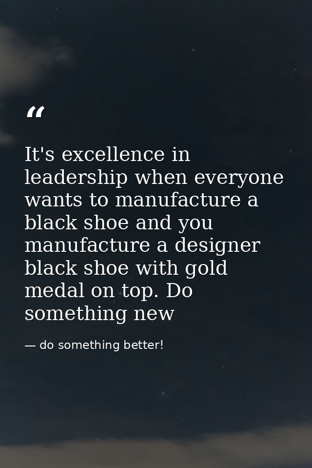 It's excellence in leadership when everyone wants to manufacture a black shoe and you manufacture a designer black shoe  — do something better!