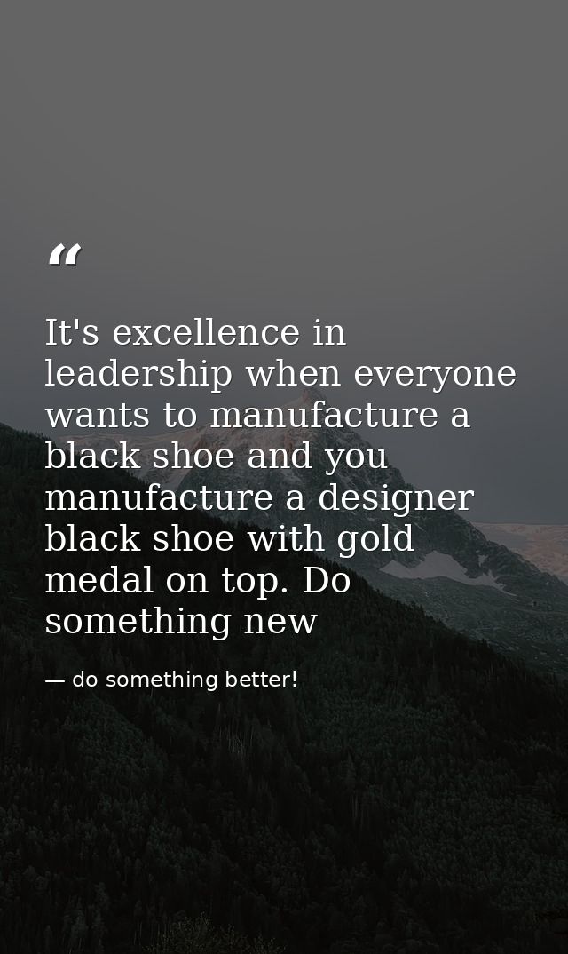 It's excellence in leadership when everyone wants to manufacture a black shoe and you manufacture a designer black shoe  — do something better!