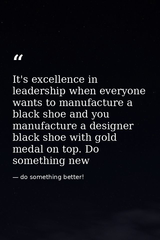It's excellence in leadership when everyone wants to manufacture a black shoe and you manufacture a designer black shoe  — do something better!