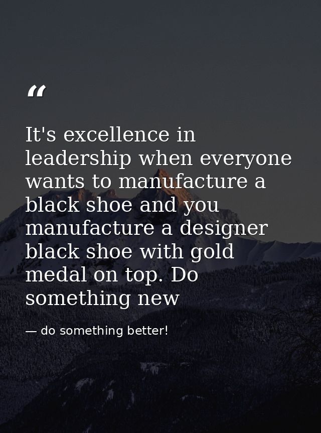 It's excellence in leadership when everyone wants to manufacture a black shoe and you manufacture a designer black shoe  — do something better!