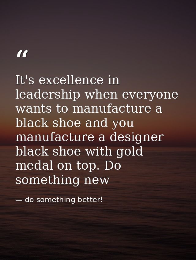 It's excellence in leadership when everyone wants to manufacture a black shoe and you manufacture a designer black shoe  — do something better!