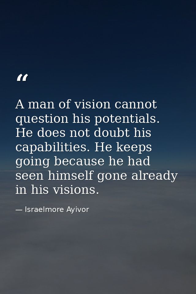 A man of vision cannot question his potentials. He does not doubt his capabilities. He keeps going because he had seen h — Israelmore Ayivor