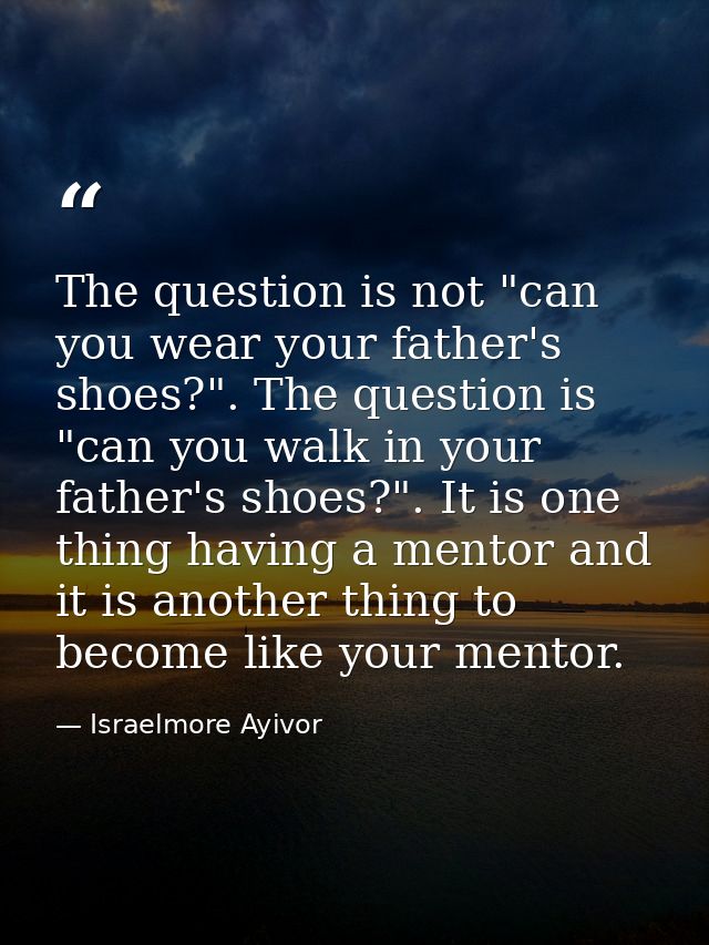 The question is not "can you wear your father's shoes?". The question is "can you walk in your father's shoes?". It is o — Israelmore Ayivor