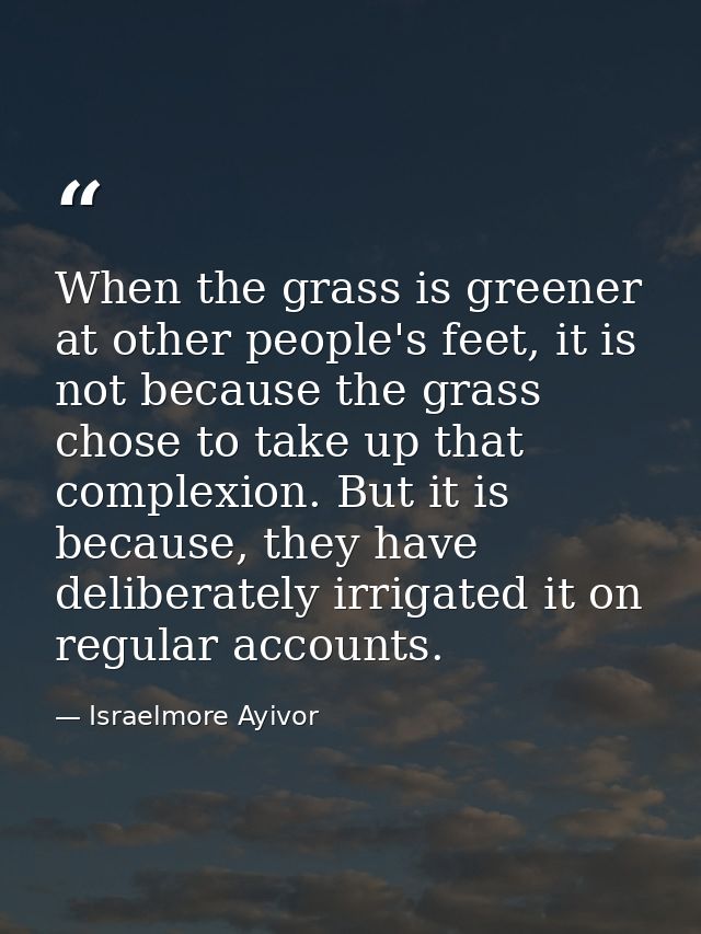 When the grass is greener at other people's feet, it is not because the grass chose to take up that complexion. But it i — Israelmore Ayivor