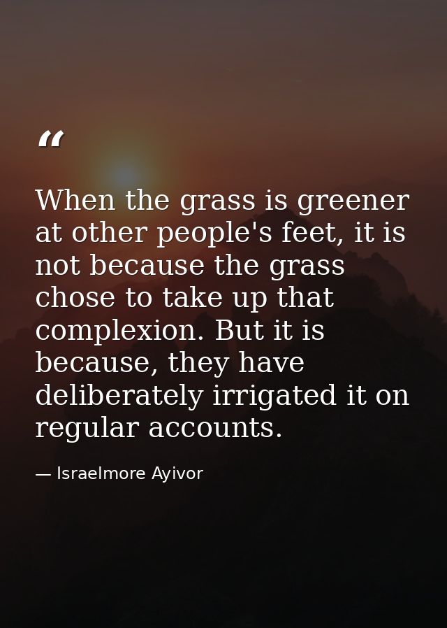 When the grass is greener at other people's feet, it is not because the grass chose to take up that complexion. But it i — Israelmore Ayivor